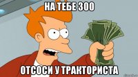 на тебе 300 отсоси у тракториста