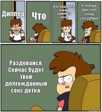 Диппер Что Я тут подумала. Давай займёмся сексе. А знаешь твое тело очень сексуально. Раздевайся. Сейчас будет твой долгожданный секс детка.