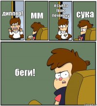 диппер! мм я сьела твою печеньку сука беги!