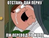 отстань дай пёрну пж перевод по жопе