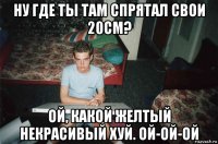 ну где ты там спрятал свои 20см? ой, какой желтый некрасивый хуй. ой-ой-ой