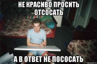 не красиво просить отсосать а в ответ не пососать