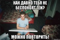 как давно тебя не беспокоят геи? можно повторить!