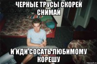 черные трусы скорей снимай и иди сосать любимому корешу