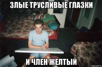 злые трусливые глазки и член желтый