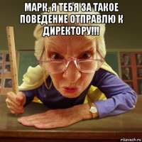 марк, я тебя за такое поведение отправлю к директору!!! 