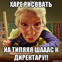 харе рисовать йа типяяя шааас к директару!!