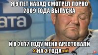 я 9 лет назад смотрел порно 2009 года выпуска и в 2012 году меня арестовали на 2 года