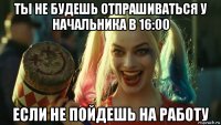 ты не будешь отпрашиваться у начальника в 16:00 если не пойдешь на работу