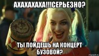 ахахахаха!!!серьезно? ты пойдешь на концерт бузовой?