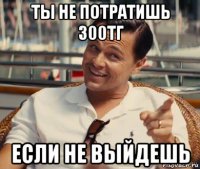 ты не потратишь 300тг если не выйдешь