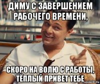 диму с завершением рабочего времени, скоро на волю с работы, тёплый привет тебе