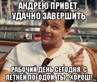 андрею привет, удачно завершить рабочий день сегодня, с летней погодой, ты - хорош!