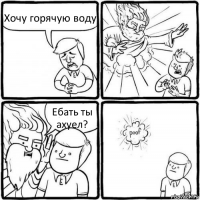 Хочу горячую воду Ебать ты ахуел?