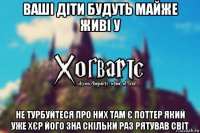 ваші діти будуть майже живі у не турбуйтеся про них там є поттер який уже хєр його зна скільки раз рятував світ