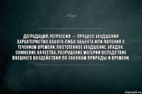 Деградация, регрессия — процесс ухудшения характеристик какого-либо объекта или явления с течением времени, постепенное ухудшение, упадок, снижение качества, разрушение материи вследствие внешнего воздействия по законам природы и времени.