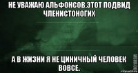 не уважаю альфонсов,этот подвид членистоногих а в жизни я не циничный человек вовсе.