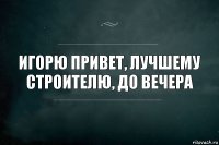 игорю привет, лучшему строителю, до вечера