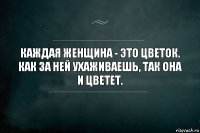 Каждая женщина - это цветок.
Как за ней ухаживаешь, так она и цветет.