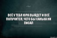 всё у тебя юра выйдет и всё получится, чего бы санька ни писал