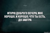 игорю доброго вечера, мне хорошо, и хорошо, что ты есть, до завтра