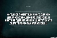 Когда все поймут как много для них делалось хорошего будет поздно. И никто не сделает ничего. Цените тех, кто делает просто так вам хорошее!