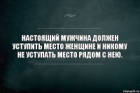 Настоящий мужчина должен уступить место женщине и никому не уступать место рядом с нею.