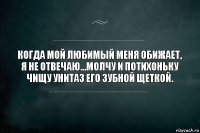 Когда мой любимый меня обижает, я не отвечаю...Молчу и потихоньку чищу унитаз его зубной щеткой.