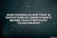 -Когда я разгоняюсь на своем "Porshe" до скорости 270 км в час, появляется какая-то вибрация,. Что бы это могло быть?
- Это у вас очко играет!