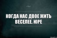 когда нас двое жить веселее. юре