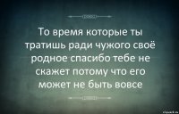 То время которые ты тратишь ради чужого своё родное спасибо тебе не скажет потому что его может не быть вовсе