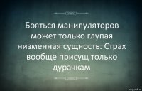 Бояться манипуляторов может только глупая низменная сущность. Страх вообще присущ только дурачкам