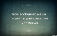 тебе вообще-то маша писала ты даже этого не понимаешь