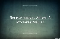 Денису пишу я, Артем. А кто такая Маша?