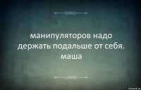 манипуляторов надо держать подальше от себя. маша