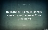 не пытайся на меня влиять санько и не "умничай" ты мне никто