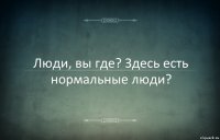 Люди, вы где? Здесь есть нормальные люди?