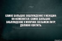 Самое большое заблуждение у женщин: он изменится. Самое большое заблуждение у мужчин: возьмем литр, должно хватить.