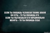 Если ты любишь человека таким, какой он есть – то ты любишь его.
Если ты пытаешься его кардинально менять – то ты любишь себя.