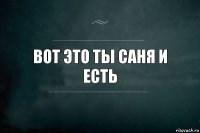 вот это ты саня и есть