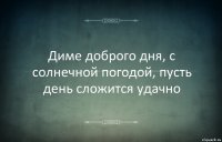 Диме доброго дня, с солнечной погодой, пусть день сложится удачно