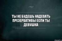 ты не будешь надевать презервативы если ты девушка