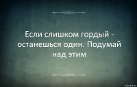 Если слишком гордый - останешься один. Подумай над этим