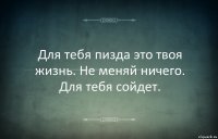 Для тебя пизда это твоя жизнь. Не меняй ничего. Для тебя сойдет.