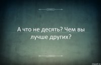 А что не десять? Чем вы лучше других?