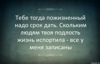 Тебе тогда пожизненный надо срок дать. Скольким людям твоя подлость жизнь испортила - все у меня записаны