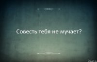 Совесть тебя не мучает?