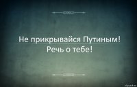 Не прикрывайся Путиным! Речь о тебе!