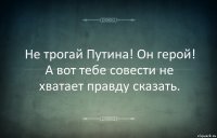 Не трогай Путина! Он герой! А вот тебе совести не хватает правду сказать.