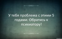 У тебя проблема с этими 5 годами. Обратись к психиатору!